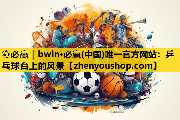 ⚽必赢|bwin·必赢(中国)唯一官方网站:乒乓球台上的风景