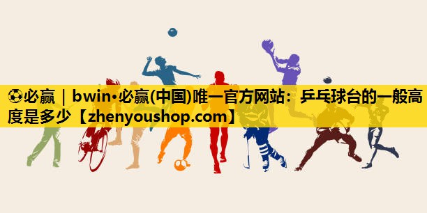 ⚽必赢|bwin·必赢(中国)唯一官方网站:乒乓球台的一般高度是多少