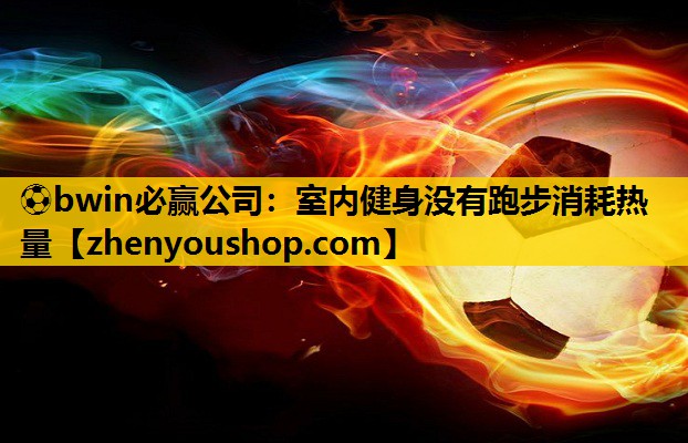 ⚽bwin必赢公司:室内健身没有跑步消耗热量