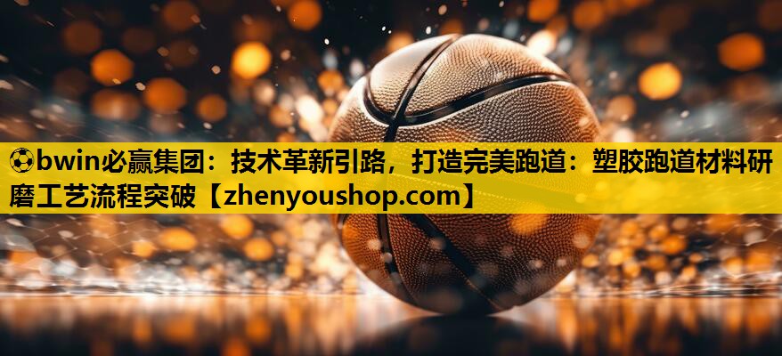 ⚽bwin必赢集团：技术革新引路，打造完美跑道：塑胶跑道材料研磨工艺流程突破