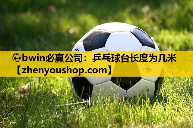 ⚽bwin必赢公司：乒乓球台长度为几米