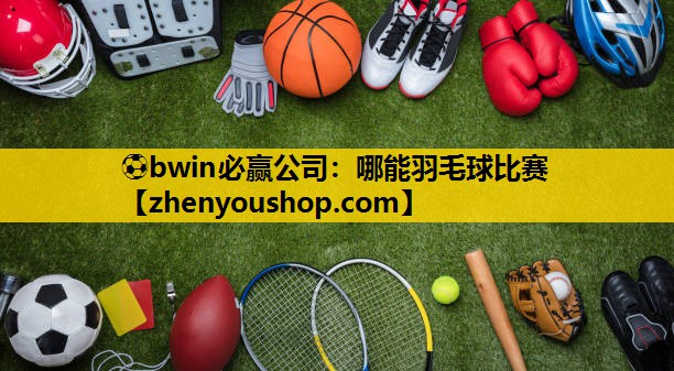 ⚽bwin必赢公司：哪能羽毛球比赛