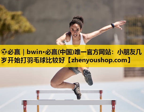 ⚽必赢｜bwin·必赢(中国)唯一官方网站：小朋友几岁开始打羽毛球比较好