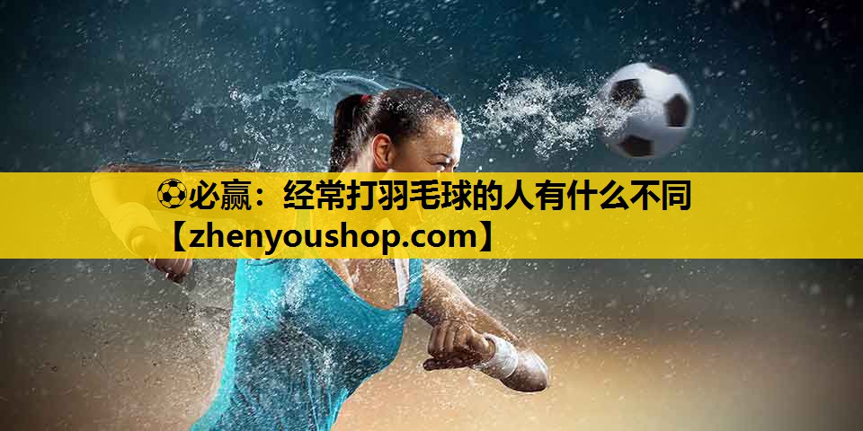 ⚽必赢：经常打羽毛球的人有什么不同