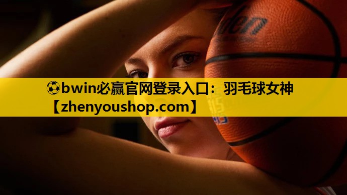 ⚽bwin必赢官网登录入口：羽毛球女神