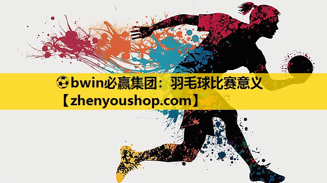 ⚽bwin必赢集团：羽毛球比赛意义