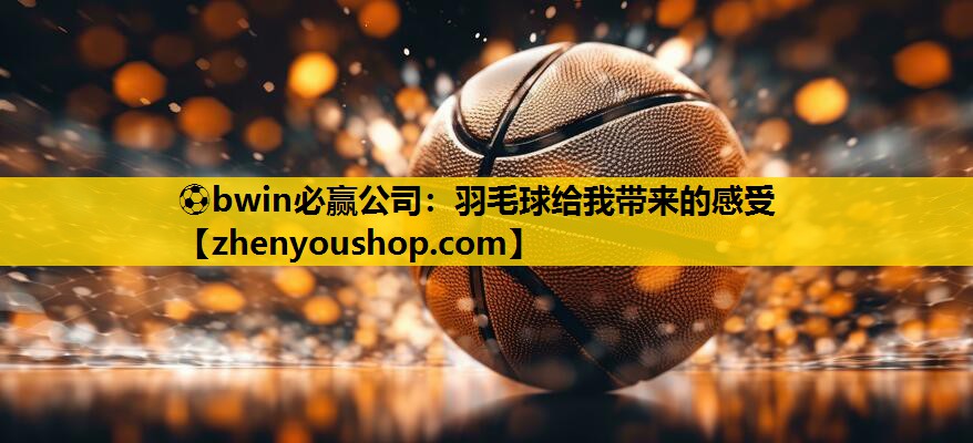 ⚽bwin必赢公司：羽毛球给我带来的感受