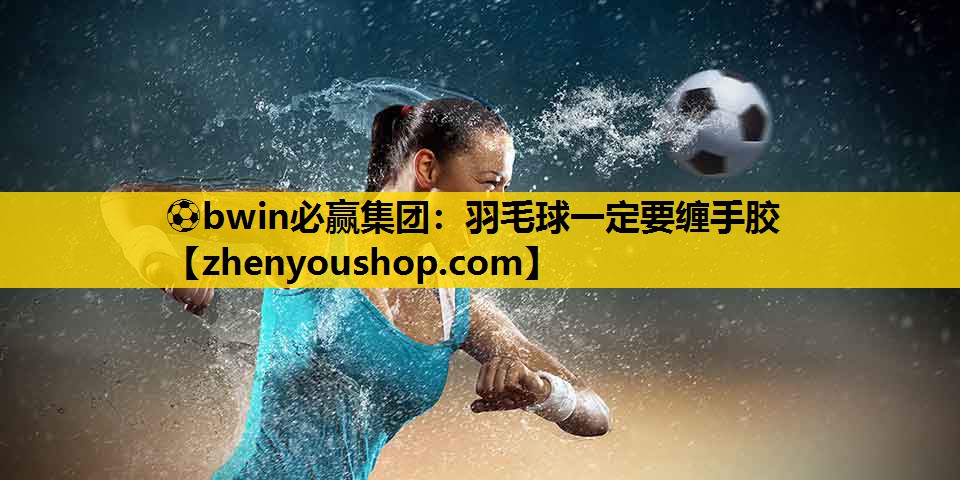 ⚽bwin必赢集团：羽毛球一定要缠手胶